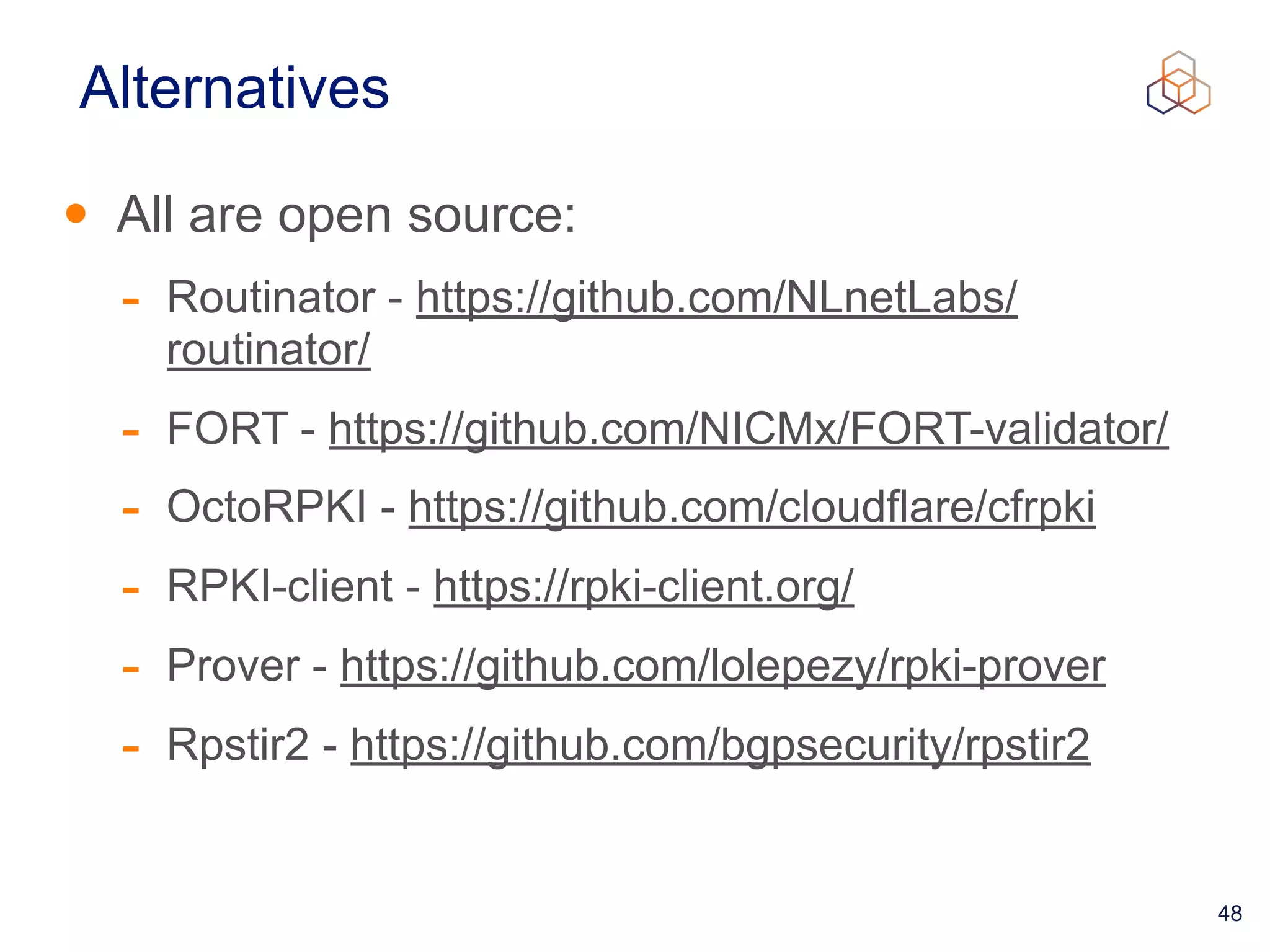 48
Alternatives
• All are open source:


- Routinator - https://github.com/NLnetLabs/
routinator/


- FORT - https://github.com/NICMx/FORT-validator/


- OctoRPKI - https://github.com/cloudflare/cfrpki


- RPKI-client - https://rpki-client.org/


- Prover - https://github.com/lolepezy/rpki-prover


- Rpstir2 - https://github.com/bgpsecurity/rpstir2
 