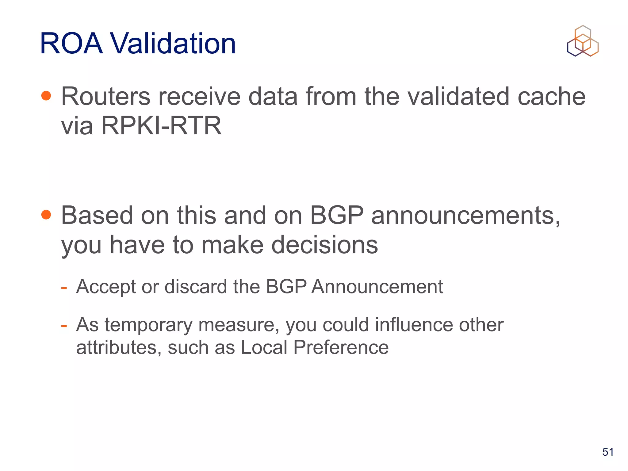 51
ROA Validation
• Routers receive data from the validated cache
via RPKI-RTR


• Based on this and on BGP announcements,
you have to make decisions


- Accept or discard the BGP Announcement


- As temporary measure, you could influence other
attributes, such as Local Preference
 