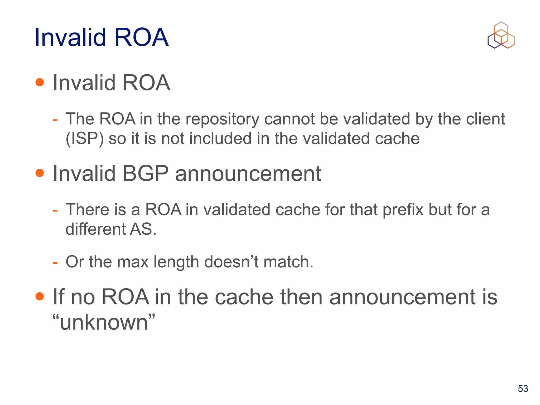 53
Invalid ROA
• Invalid ROA


- The ROA in the repository cannot be validated by the client
(ISP) so it is not included in the validated cache


• Invalid BGP announcement


- There is a ROA in validated cache for that prefix but for a
different AS.


- Or the max length doesn’t match.


• If no ROA in the cache then announcement is
“unknown”
 