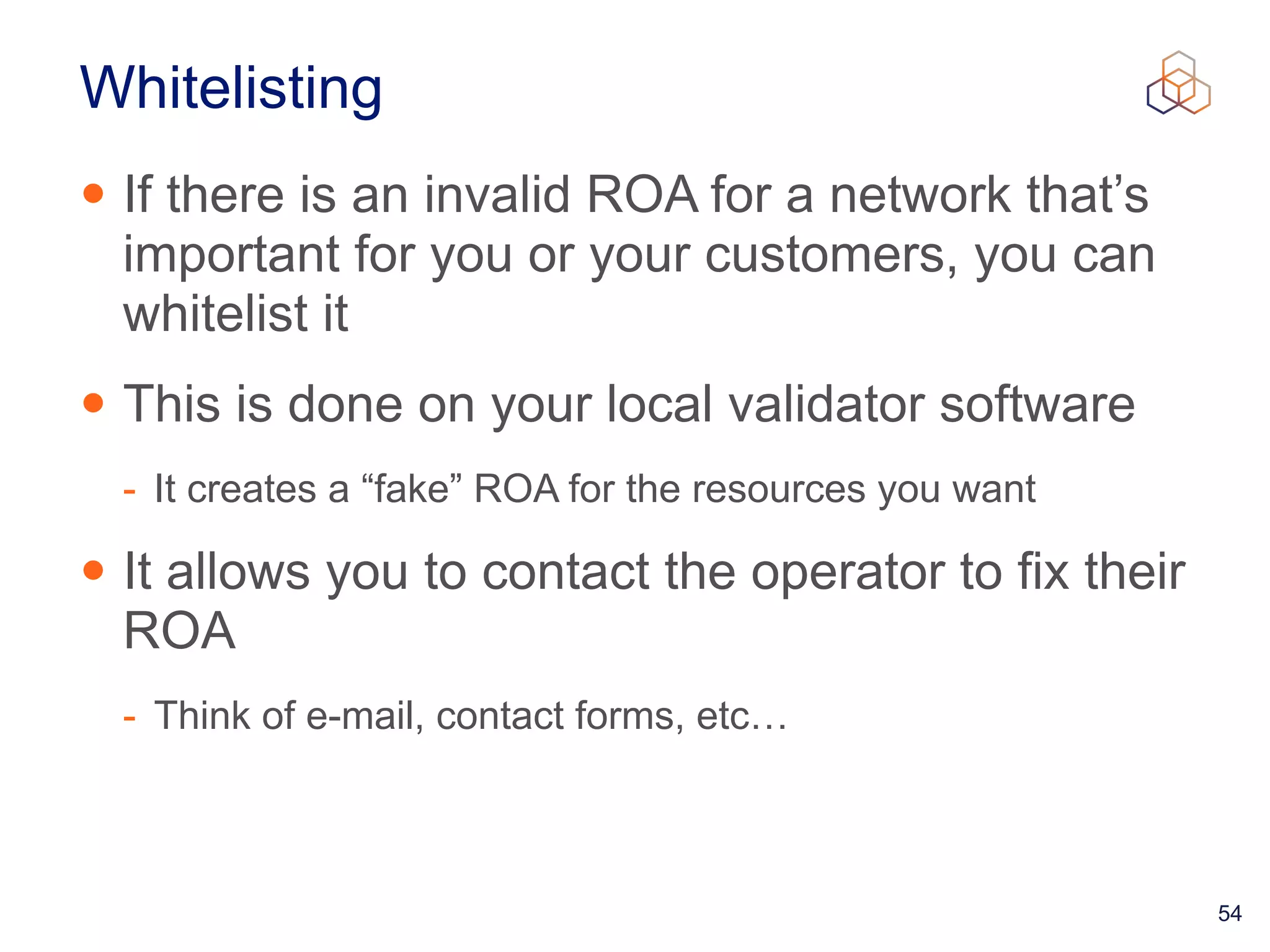 54
Whitelisting
• If there is an invalid ROA for a network that’s
important for you or your customers, you can
whitelist it


• This is done on your local validator software


- It creates a “fake” ROA for the resources you want


• It allows you to contact the operator to fix their
ROA


- Think of e-mail, contact forms, etc…
 