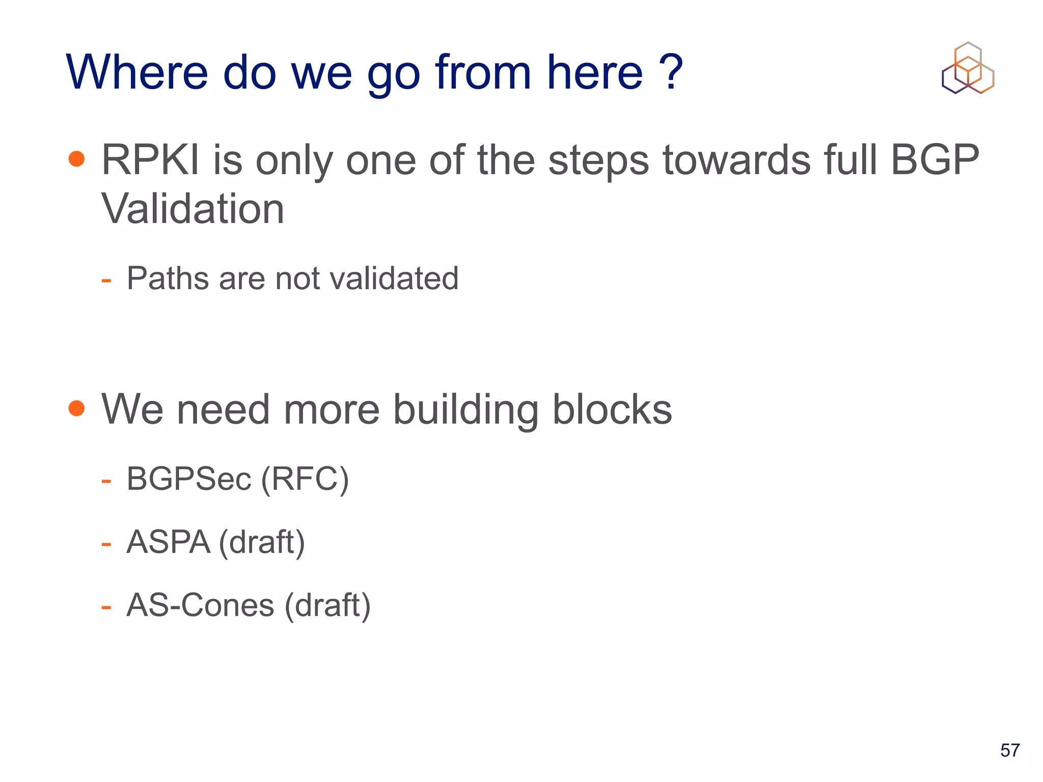 57
Where do we go from here ?
• RPKI is only one of the steps towards full BGP
Validation


- Paths are not validated


• We need more building blocks


- BGPSec (RFC)


- ASPA (draft)


- AS-Cones (draft)
 