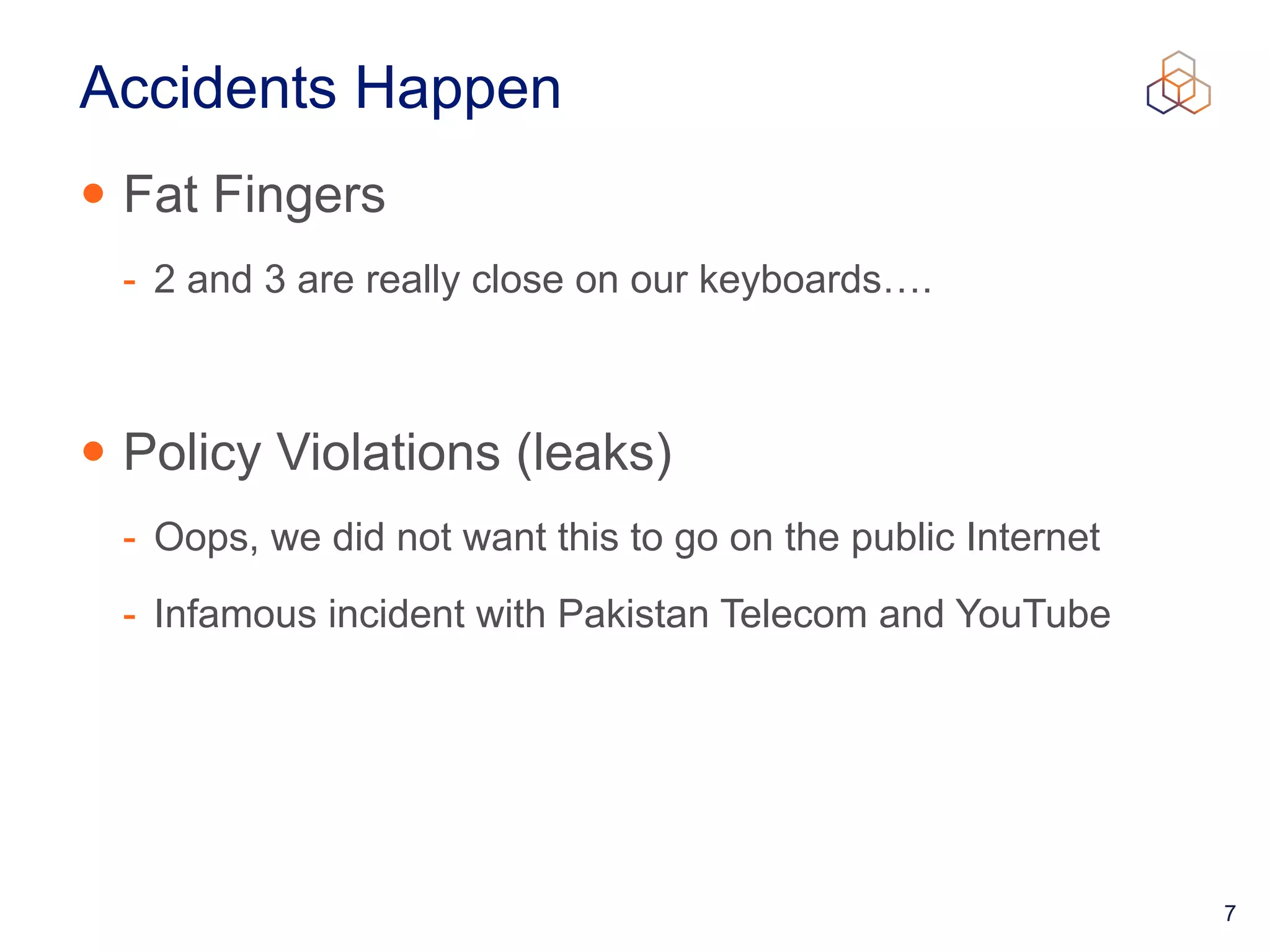 7
Accidents Happen
• Fat Fingers


- 2 and 3 are really close on our keyboards….


• Policy Violations (leaks)


- Oops, we did not want this to go on the public Internet


- Infamous incident with Pakistan Telecom and YouTube
 