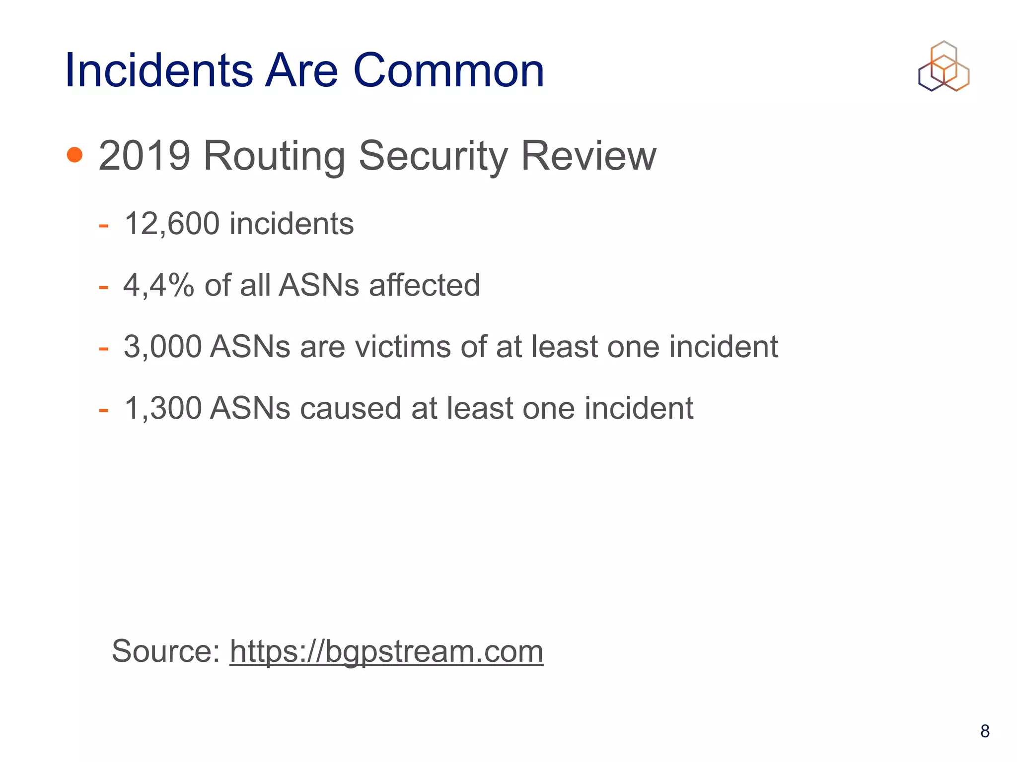 8
Incidents Are Common
• 2019 Routing Security Review


- 12,600 incidents


- 4,4% of all ASNs affected


- 3,000 ASNs are victims of at least one incident


- 1,300 ASNs caused at least one incident
Source: https://bgpstream.com
 