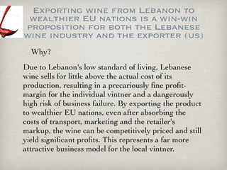 Exporting wine from Lebanon to
 wealthier EU nations is a win-win
proposition for both the Lebanese
wine industry and the exporter (us)
  Why?
Due to Lebanon's low standard of living, Lebanese
wine sells for little above the actual cost of its
production, resulting in a precariously ﬁne proﬁt-
margin for the individual vintner and a dangerously
high risk of business failure. By exporting the product
to wealthier EU nations, even after absorbing the
costs of transport, marketing and the retailer's
markup, the wine can be competitively priced and still
yield signiﬁcant proﬁts. This represents a far more
attractive business model for the local vintner.
 