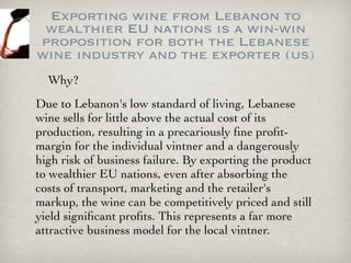 Exporting wine from Lebanon to
 wealthier EU nations is a win-win
proposition for both the Lebanese
wine industry and the exporter (us)
  Why?
Due to Lebanon's low standard of living, Lebanese
wine sells for little above the actual cost of its
production, resulting in a precariously ﬁne proﬁt-
margin for the individual vintner and a dangerously
high risk of business failure. By exporting the product
to wealthier EU nations, even after absorbing the
costs of transport, marketing and the retailer's
markup, the wine can be competitively priced and still
yield signiﬁcant proﬁts. This represents a far more
attractive business model for the local vintner.
 
