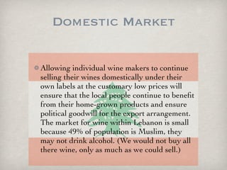 Domestic Market

Allowing individual wine makers to continue
selling their wines domestically under their
own labels at the customary low prices will
ensure that the local people continue to beneﬁt
from their home-grown products and ensure
political goodwill for the export arrangement.
The market for wine within Lebanon is small
because 49% of population is Muslim, they
may not drink alcohol. (We would not buy all
there wine, only as much as we could sell.)
 