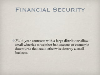 Financial Security


Multi-year contracts with a large distributor allow
small wineries to weather bad seasons or economic
downturns that could otherwise destroy a small
business.
 