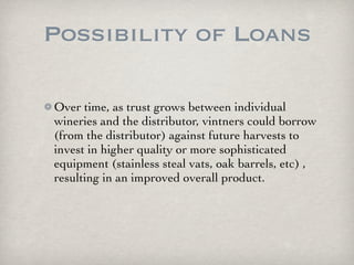 Possibility of Loans

Over time, as trust grows between individual
wineries and the distributor, vintners could borrow
(from the distributor) against future harvests to
invest in higher quality or more sophisticated
equipment (stainless steal vats, oak barrels, etc) ,
resulting in an improved overall product.
 