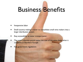 Business Beneﬁts

•   Inexpensive labor

•   Small country making it easier to consolidate small wine makers into a
    larger distribution system

•   Easy accessibility to water transportation

•   The weak Lebanese pound makes the cost of the wine cheap when it
    competes in Northern Europe

•   Few government regulations
 