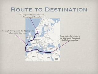 Route to Destination
                        The cargo would arrive in Sweden,
                             Germany and Denmark.




The purple line represents the shipping route
         taken to distribute wine.
                                                            Bekaa Valley, the location of
                                                            the wine is near the coast of
                                                              the Mediterranean Sea.
 