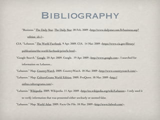 Bibliography
    “Business.” The Daily Star. The Daily Star. 28 Feb. 2009 <http://www.dailystar.com.lb/‌business.asp?

         edition_id=1>.

CIA. “Lebanon.” The World Factbook. 9 Apr. 2009. CIA. 14 Mar. 2009 <https://www.cia.gov/‌library/‌

    publications/‌the-world-factbook/‌print/‌le.html>.

“Google Search.” Google. 20 Apr. 2009. Google. 19 Apr. 2009 <http://www.google.com>. I searched for

    information on Lebanon...

“Lebanon.” Map. CountryWatch. 2009. CountryWatch. 18 Mar. 2009 <http://www.countrywatch.com/>.

“Lebanon.” Map. CultureGrams World Edition. 2009. ProQuest. 18 Mar. 2009 <http://

    online.culturegrams.com/>.

“Lebanon.” Wikipedia. 2009. Wikipedia. 11 Apr. 2009 <http://en.wikipedia.org/‌wiki/‌Lebanon>. I only used it

    to verify information that was presented either unclearly or seemed false.

“Lebanon.” Map. World Atlas. 2009. Facts On File. 18 Mar. 2009 <http://www.fofweb.com/>.
 