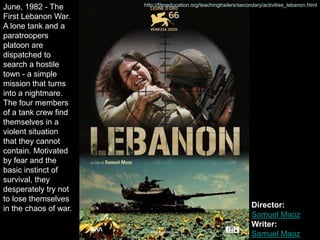 June, 1982 - The       http://filmeducation.org/teachingtrailers/secondary/activities_lebanon.html

First Lebanon War.
A lone tank and a
paratroopers
platoon are
dispatched to
search a hostile
town - a simple
mission that turns
into a nightmare.
The four members
of a tank crew find
themselves in a
violent situation
that they cannot
contain. Motivated
by fear and the
basic instinct of
survival, they
desperately try not
to lose themselves
in the chaos of war.                                                 Director:
                                                                     Samuel Maoz
                                                                     Writer:
                                                                     Samuel Maoz
 
