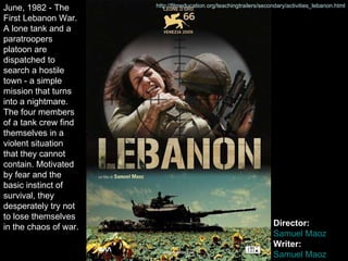 June, 1982 - The First Lebanon War. A lone tank and a paratroopers platoon are dispatched to search a hostile town - a simple mission that turns into a nightmare. The four members of a tank crew find themselves in a violent situation that they cannot contain. Motivated by fear and the basic instinct of survival, they desperately try not to lose themselves in the chaos of war.  Director:  Samuel  Maoz Writer:  Samuel  Maoz http://filmeducation.org/teachingtrailers/secondary/activities_lebanon.html http://filmeducation.org/teachingtrailers/secondary/activities_lebanon.html 
