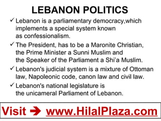 LEBANON POLITICS Lebanon is a parliamentary democracy,which implements a special system known as confessionalism. The President, has to be a Maronite Christian, the Prime Minister a Sunni Muslim and the Speaker of the Parliament a Shi’a Muslim. Lebanon's judicial system is a mixture of Ottoman law, Napoleonic code, canon law and civil law.  Lebanon's national legislature is the unicameral Parliament of Lebanon.  