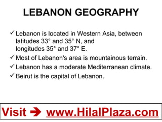 LEBANON GEOGRAPHY Lebanon is located in Western Asia, between latitudes 33° and 35° N, and longitudes 35° and 37° E.  Most of Lebanon's area is mountainous terrain.  Lebanon has a moderate Mediterranean climate. Beirut is the capital of Lebanon. 