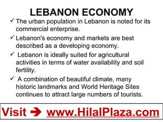 LEBANON ECONOMY The urban population in Lebanon is noted for its commercial enterprise. Lebanon's economy and markets are best described as a developing economy.   Lebanon is ideally suited for agricultural activities in terms of water availability and soil fertility. A combination of beautiful climate, many historic landmarks and World Heritage Sites continues to attract large numbers of tourists. 