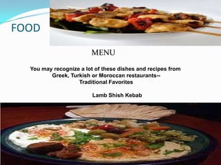 FOOD
                        MENU
  You may recognize a lot of these dishes and recipes from
         Greek, Turkish or Moroccan restaurants--
                   Traditional Favorites

                         Lamb Shish Kebab

                        Chicken Shish Taouk
                             Hummus
                              Tabouli
                             Musaaka'a
 