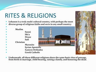 RITES & RELIGIONS
 Lebanon is a truly multi-cultural country, with perhaps the most
 diverse group of religious faiths and sects in any small country:

        Muslim
                  Sunni
                  Shi'a
                  Druze
                  Sufi
        Christian
                  Maronite
                  Syrian Apostolic
                  Eastern Orthodox
                  Greek Catholic

 Underneath, all these different religions share the same basic rites of passage,
  from birth to marriage, child bearing, raising a family, and honoring the dead.
 