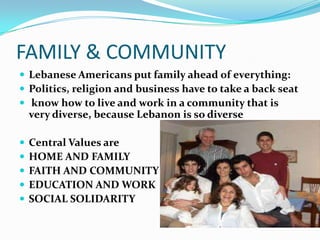FAMILY & COMMUNITY
 Lebanese Americans put family ahead of everything:
 Politics, religion and business have to take a back seat
 know how to live and work in a community that is
    very diverse, because Lebanon is so diverse

   Central Values are
   HOME AND FAMILY
   FAITH AND COMMUNITY
   EDUCATION AND WORK
   SOCIAL SOLIDARITY
 