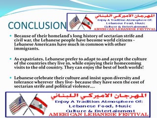 CONCLUSION
 Because of their homeland's long history of sectarian strife and
  civil war, the Lebanese people have become world citizens -
  Lebanese Americans have much in common with other
  immigrants.

 As expatriates, Lebanese prefer to adapt to and accept the culture
  of the countries they live in, while enjoying their homecoming
  visits to the old country. They can enjoy the best of both worlds!

 Lebanese celebrate their culture and insist upon diversity and
  tolerance wherever they live- because they have seen the cost of
  sectarian strife and political violence....
 