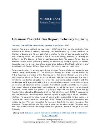 Lebanon: The Oil & Gas Report, February 24, 2014
Lebanon: How will the new cabinet manage the oil & gas file?
Lebanon has a new cabinet. In this report, MESP sheds light on the context of the
formation of Salam’s cabinet, including the appointment of Arthur Nazarian as
Minister of Energy and Water, and what it implies for the oil and gas sector and the
first licensing round. We provide a bio of the new Energy Minister, a Tashnag MP
belonging to the Change & Reform parliamentary bloc. We expect former Energy
Minister Gebran Bassil (currently serving as Minister of Foreign Affairs) to remain
influential, paving the way to a closer cooperation between the Ministry of Energy and
the Ministry of Foreign Affairs. Keyword for the coming months: continuity.
Eleven months after his appointment, Prime Minister Tammam Salam announced a new
cabinet lineup on February 15. The Ministry of Energy and Water is now headed by
Arthur Nazarian, a member of the Tashnag party. The Energy Ministry was one of the
main apparent obstacles Salam encountered when forming the government. For years,
ministerial candidates struggled to avoid the over-complicated ministry and the
burdensome work associated with it, but potential offshore resources turned it into the
crown jewel all sides were trying to snatch. It is without a doubt one of the main reasons
that pushed Salam and a number of political parties to call for the rotation of ministerial
portfolios, across sects and parties. A principle rejected outright by then Energy
Minister Gebran Bassil and his party, the Free Patriotic Movement (FPM). A compromise
was reached when the main parties involved agreed to apply only a partial, symbolic,
rotation: To assuage Christian fears of being under-represented in the cabinet, a
Christian MP, Arthur Nazarian, belonging to the Change & Reform parliamentary bloc
headed by the FPM, was nominated to the post. Bassil, for his part, was appointed
Minister of Foreign Affairs, the first time in over two decades a major Christian party
holds one of the so-called “sovereign portfolios” (interior, defense, foreign affairs and
finance).
[Background: Lebanon: cabinet formation, the Ministry of Energy and the “Christian
factor” explained]
Middle East Strategic Perspectives
www.mestrategicperspectives.com │ info@mestrategicperspectives.com

 