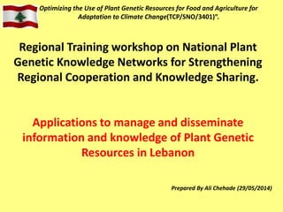 Optimizing the Use of Plant Genetic Resources for Food and Agriculture for
Adaptation to Climate Change(TCP/SNO/3401)”.
Prepared By Ali Chehade (29/05/2014)
Regional Training workshop on National Plant
Genetic Knowledge Networks for Strengthening
Regional Cooperation and Knowledge Sharing.
Applications to manage and disseminate
information and knowledge of Plant Genetic
Resources in Lebanon
 