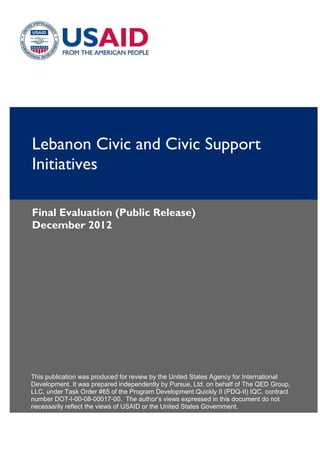 Lebanon Civic and Civic Support
Initiatives
Final Evaluation (Public Release)
December 2012
This publication was produced for review by the United States Agency for International
Development. It was prepared independently by Pursue, Ltd. on behalf of The QED Group,
LLC, under Task Order #65 of the Program Development Quickly II (PDQ-II) IQC, contract
number DOT-I-00-08-00017-00. The author’s views expressed in this document do not
necessarily reflect the views of USAID or the United States Government.
 