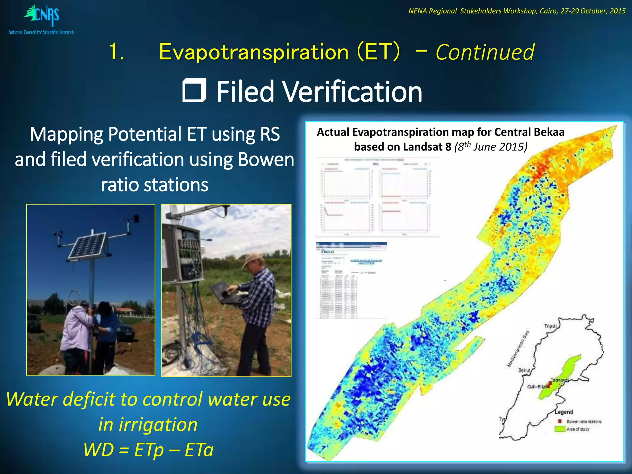 NENA Regional Stakeholders Workshop, Cairo, 27-29 October, 2015
Mapping Potential ET using RS
and filed verification using Bowen
ratio stations
1. Evapotranspiration (ET) - Continued
 Filed Verification
Actual Evapotranspiration map for Central Bekaa
based on Landsat 8 (8th June 2015)
Water deficit to control water use
in irrigation
WD = ETp – ETa
 