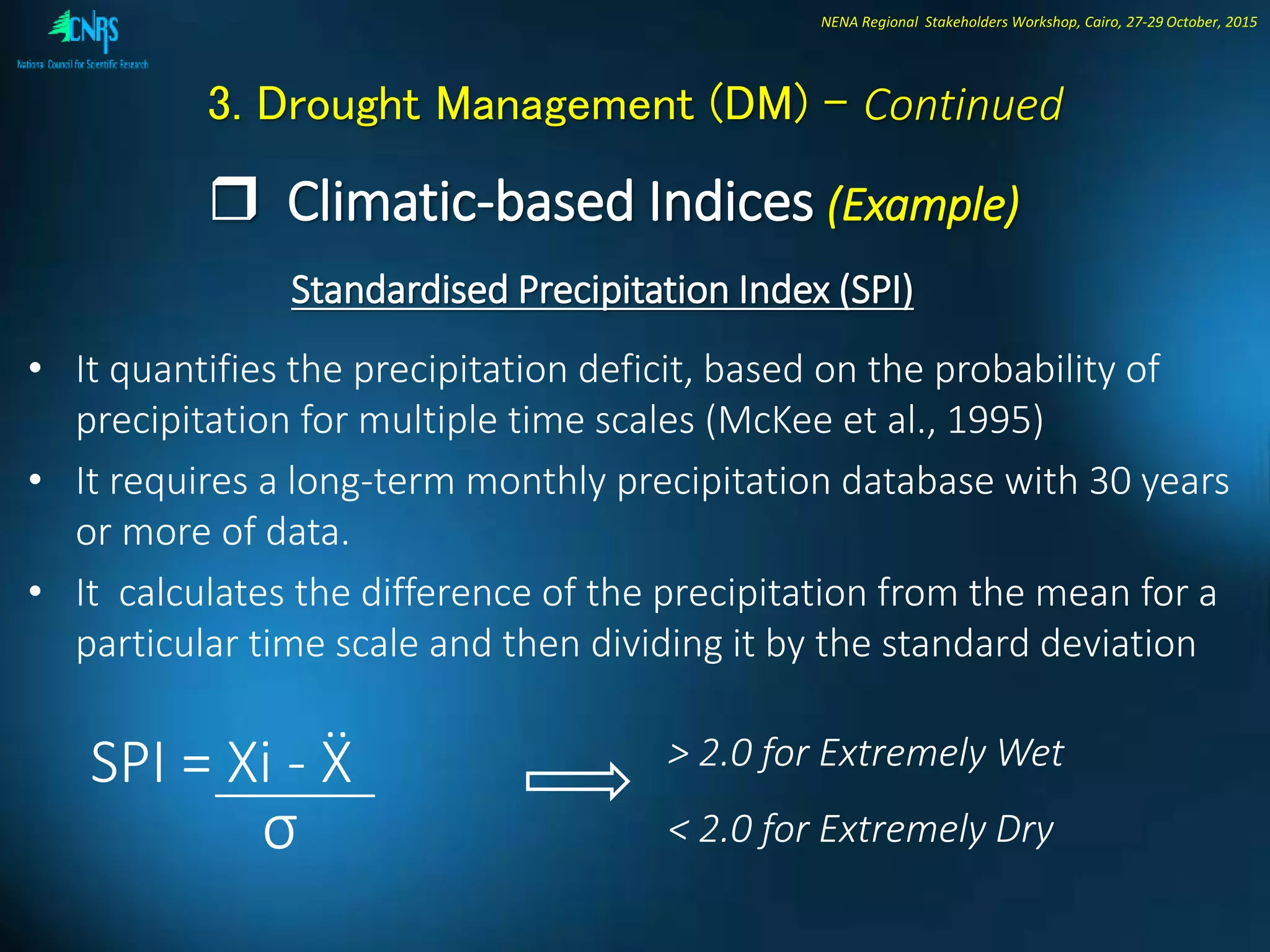 NENA Regional Stakeholders Workshop, Cairo, 27-29 October, 2015
3. Drought Management (DM) - Continued
 Climatic-based Indices (Example)
Standardised Precipitation Index (SPI)
• It quantifies the precipitation deficit, based on the probability of
precipitation for multiple time scales (McKee et al., 1995)
• It requires a long-term monthly precipitation database with 30 years
or more of data.
• It calculates the difference of the precipitation from the mean for a
particular time scale and then dividing it by the standard deviation
SPI = Xi - Ẍ > 2.0 for Extremely Wet
< 2.0 for Extremely Dryσ
 
