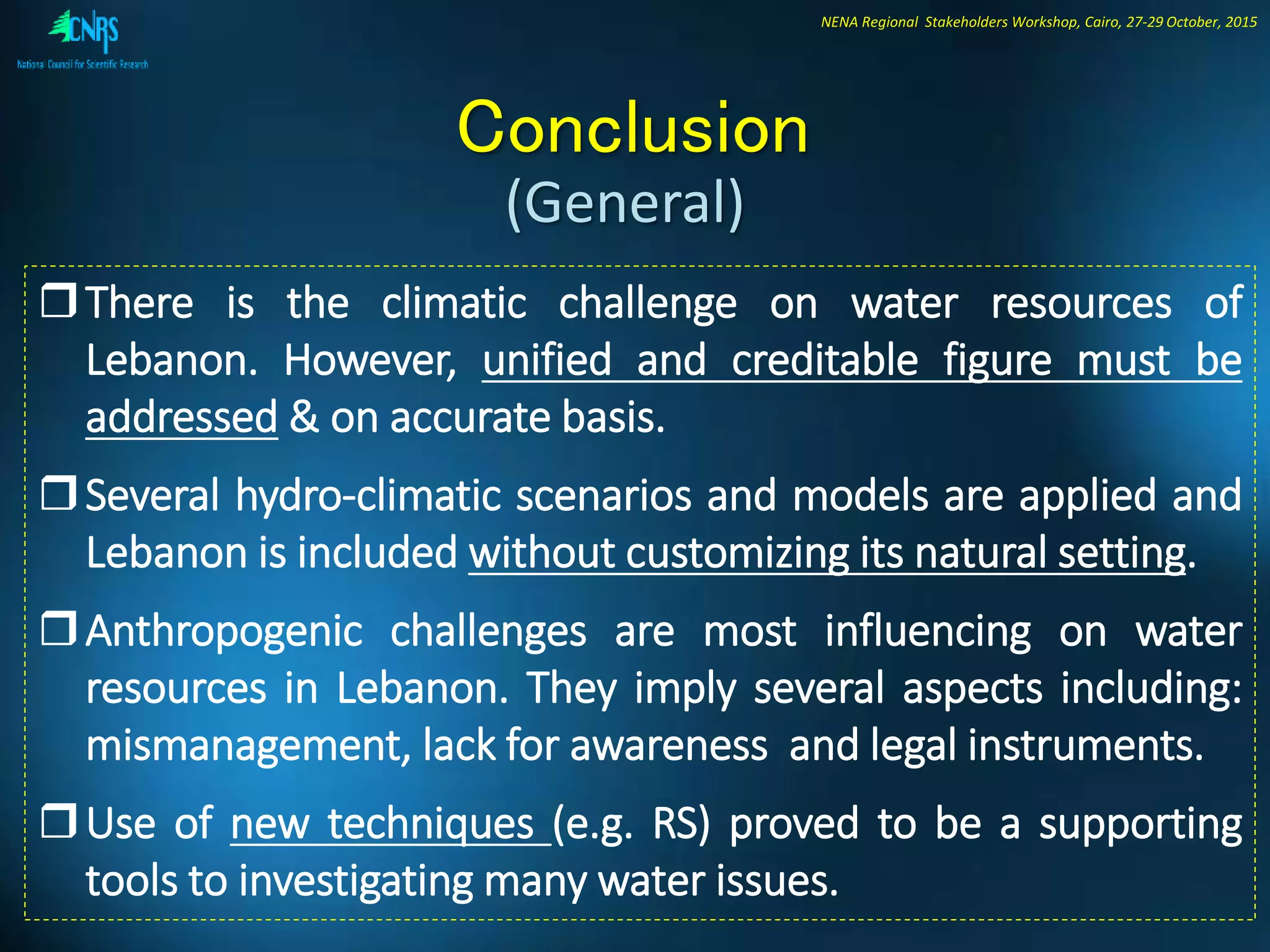 NENA Regional Stakeholders Workshop, Cairo, 27-29 October, 2015
Conclusion
There is the climatic challenge on water resources of
Lebanon. However, unified and creditable figure must be
addressed & on accurate basis.
Several hydro-climatic scenarios and models are applied and
Lebanon is included without customizing its natural setting.
Anthropogenic challenges are most influencing on water
resources in Lebanon. They imply several aspects including:
mismanagement, lack for awareness and legal instruments.
Use of new techniques (e.g. RS) proved to be a supporting
tools to investigating many water issues.
(General)
 