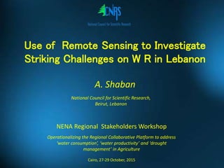Use of Remote Sensing to Investigate
Striking Challenges on W R in Lebanon
NENA Regional Stakeholders Workshop
Operationalizing the Regional Collaborative Platform to address
‘water consumption’, ‘water productivity’ and ‘drought
management’ in Agriculture
Cairo, 27-29 October, 2015
A. Shaban
National Council for Scientific Research,
Beirut, Lebanon
 