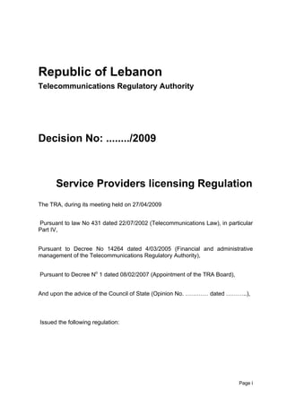 Issue: 12 February 2008



Republic of Lebanon
Telecommunications Regulatory Authority




Decision No: ......../2009



      Service Providers licensing Regulation
The TRA, during its meeting held on 27/04/2009


Pursuant to law No 431 dated 22/07/2002 (Telecommunications Law), in particular
Part IV,


Pursuant to Decree No 14264 dated 4/03/2005 (Financial and administrative
management of the Telecommunications Regulatory Authority),


Pursuant to Decree No 1 dated 08/02/2007 (Appointment of the TRA Board),


And upon the advice of the Council of State (Opinion No. ………… dated ………..),



Issued the following regulation:




                                                                           Page i
 
