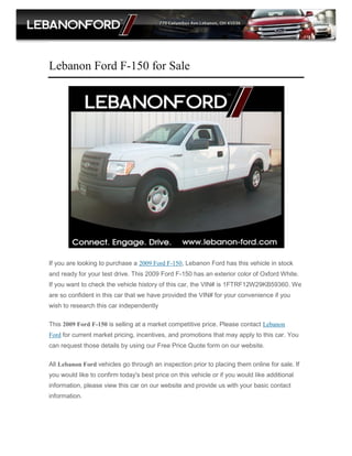 Lebanon Ford F-150 for Sale




If you are looking to purchase a 2009 Ford F-150, Lebanon Ford has this vehicle in stock
and ready for your test drive. This 2009 Ford F-150 has an exterior color of Oxford White.
If you want to check the vehicle history of this car, the VIN# is 1FTRF12W29KB59360. We
are so confident in this car that we have provided the VIN# for your convenience if you
wish to research this car independently

This 2009 Ford F-150 is selling at a market competitive price. Please contact Lebanon
Ford for current market pricing, incentives, and promotions that may apply to this car. You
can request those details by using our Free Price Quote form on our website.

All Lebanon Ford vehicles go through an inspection prior to placing them online for sale. If
you would like to confirm today's best price on this vehicle or if you would like additional
information, please view this car on our website and provide us with your basic contact
information.
 