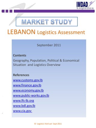 LEBANON Logistics Assessment
September 2011
Contents
Geography, Population, Political & Economical
Situation and Logistics Overview
References
www.customs.gov.lb
www.finance.gov.lb
www.economy.gov.lb
www.public-works.gov.lb
www.lfs-lb.org
www.bdl.gov.lb
www.cia.gov
© Logistics Yard sarl Sept 2011
 