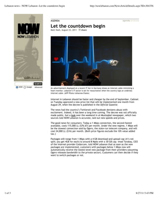 Lebanon news - NOW Lebanon -Let the countdown begin                                http://nowlebanon.com/NewsArticleDetails.aspx?ID=304356




                                       AGENDA

                                       Let the countdown begin
                                       Matt Nash, August 23, 2011        share




           NOW    Google   Advanced
                                       An advertisement displayed at a recent IT fair in Germany shows an Internet cable mimicking a
                                       heart monitor. Lebanon’s IT sector is set for resuscitation when the country taps an undersea
                                       Internet cable. (AFP Photo/Johannes Eisele)


                                       Internet in Lebanon should be faster and cheaper by the end of September. Cabinet
                                       on Tuesday approved a new price list that will be implemented one month from
                                       August 29, when the decree is published in the Official Gazette.

                                       The news had the country’s Twitterati and Facebook denizens abuzz with
                                       excitement. Indeed, it has been a long time coming. The decree was not officially
                                       made public, but a leak over the weekend in al-Mustaqbal newspaper, which two
                                       sources told NOW Lebanon is accurate, laid out new speeds and prices.

                                       The good news for consumers: Today a 1 Mbps connection, the second-fastest
                                       available, costs 115,000 LL ($76.67) per month. Under the new regime, 1 Mbps will
                                       be the slowest connection sold by Ogero, the state-run telecom company, and will
                                       cost 24,000 LL ($16) per month. (Both price figures exclude the 10% value added
                                       tax.)

                                       Packages will range from 1 Mbps with a 4 GB download and upload cap (it’s not
                                       split; you get 4GB for each) to around 8 Mpbs with a 30 GB cap. Imad Tarabay, CEO
                                       of the Internet provider Cedarcom, told NOW Lebanon that as soon as the new
                                       packages are implemented, customers with packages below 1 Mbps now will
                                       automatically receive the lowest-level new package from their providers (assuming
                                       Ogero releases bandwidth to the private sector). Customers can then decide if they
                                       want to switch packages or not.




1 of 3                                                                                                                                 8/27/11 5:43 PM
 