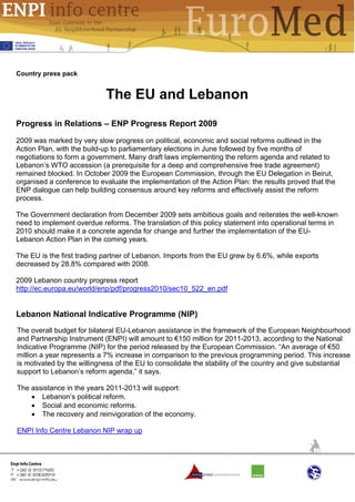 Country press pack


                            The EU and Lebanon
Progress in Relations – ENP Progress Report 2009
2009 was marked by very slow progress on political, economic and social reforms outlined in the
Action Plan, with the build-up to parliamentary elections in June followed by five months of
negotiations to form a government. Many draft laws implementing the reform agenda and related to
Lebanon’s WTO accession (a prerequisite for a deep and comprehensive free trade agreement)
remained blocked. In October 2009 the European Commission, through the EU Delegation in Beirut,
organised a conference to evaluate the implementation of the Action Plan: the results proved that the
ENP dialogue can help building consensus around key reforms and effectively assist the reform
process.

The Government declaration from December 2009 sets ambitious goals and reiterates the well-known
need to implement overdue reforms. The translation of this policy statement into operational terms in
2010 should make it a concrete agenda for change and further the implementation of the EU-
Lebanon Action Plan in the coming years.

The EU is the first trading partner of Lebanon. Imports from the EU grew by 6.6%, while exports
decreased by 28.8% compared with 2008.

2009 Lebanon country progress report
http://ec.europa.eu/world/enp/pdf/progress2010/sec10_522_en.pdf


Lebanon National Indicative Programme (NIP)
The overall budget for bilateral EU-Lebanon assistance in the framework of the European Neighbourhood
and Partnership Instrument (ENPI) will amount to €150 million for 2011-2013, according to the National
Indicative Programme (NIP) for the period released by the European Commission. “An average of €50
million a year represents a 7% increase in comparison to the previous programming period. This increase
is motivated by the willingness of the EU to consolidate the stability of the country and give substantial
support to Lebanon’s reform agenda,” it says.

The assistance in the years 2011-2013 will support:
    • Lebanon’s political reform.
    • Social and economic reforms.
    • The recovery and reinvigoration of the economy.

ENPI Info Centre Lebanon NIP wrap up
 