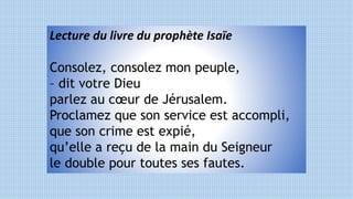 Lecture du livre du prophète Isaïe
Consolez, consolez mon peuple,
– dit votre Dieu
parlez au cœur de Jérusalem.
Proclamez que son service est accompli,
que son crime est expié,
qu’elle a reçu de la main du Seigneur
le double pour toutes ses fautes.
 