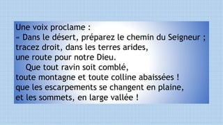 Une voix proclame :
« Dans le désert, préparez le chemin du Seigneur ;
tracez droit, dans les terres arides,
une route pour notre Dieu.
Que tout ravin soit comblé,
toute montagne et toute colline abaissées !
que les escarpements se changent en plaine,
et les sommets, en large vallée !
 