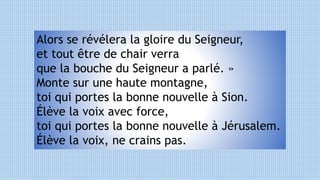 Alors se révélera la gloire du Seigneur,
et tout être de chair verra
que la bouche du Seigneur a parlé. »
Monte sur une haute montagne,
toi qui portes la bonne nouvelle à Sion.
Élève la voix avec force,
toi qui portes la bonne nouvelle à Jérusalem.
Élève la voix, ne crains pas.
 