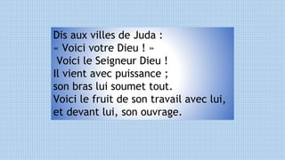Dis aux villes de Juda :
« Voici votre Dieu ! »
Voici le Seigneur Dieu !
Il vient avec puissance ;
son bras lui soumet tout.
Voici le fruit de son travail avec lui,
et devant lui, son ouvrage.
 