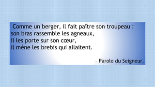 Comme un berger, il fait paître son troupeau :
son bras rassemble les agneaux,
il les porte sur son cœur,
il mène les brebis qui allaitent.
– Parole du Seigneur.
 
