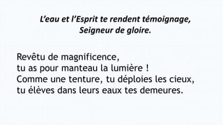 L’eau et l’Esprit te rendent témoignage,
Seigneur de gloire.
Revêtu de magnificence,
tu as pour manteau la lumière !
Comme une tenture, tu déploies les cieux,
tu élèves dans leurs eaux tes demeures.
 
