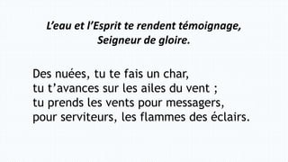 L’eau et l’Esprit te rendent témoignage,
Seigneur de gloire.
Des nuées, tu te fais un char,
tu t’avances sur les ailes du vent ;
tu prends les vents pour messagers,
pour serviteurs, les flammes des éclairs.
 