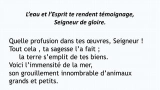 Quelle profusion dans tes œuvres, Seigneur !
Tout cela , ta sagesse l’a fait ;
la terre s’emplit de tes biens.
Voici l’immensité de la mer,
son grouillement innombrable d’animaux
grands et petits.
L’eau et l’Esprit te rendent témoignage,
Seigneur de gloire.
 