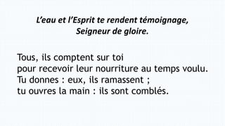 Tous, ils comptent sur toi
pour recevoir leur nourriture au temps voulu.
Tu donnes : eux, ils ramassent ;
tu ouvres la main : ils sont comblés.
L’eau et l’Esprit te rendent témoignage,
Seigneur de gloire.
 