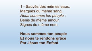 1 - Sauvés des mêmes eaux,
Marqués du même sang,
Nous sommes ton peuple :
Bénis du même amour,
Signés du même nom.
Nous sommes ton peuple
Et nous te rendons grâce
Par Jésus ton Enfant.
 