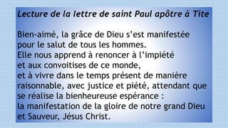 Lecture de la lettre de saint Paul apôtre à Tite
Bien-aimé, la grâce de Dieu s’est manifestée
pour le salut de tous les hommes.
Elle nous apprend à renoncer à l’impiété
et aux convoitises de ce monde,
et à vivre dans le temps présent de manière
raisonnable, avec justice et piété, attendant que
se réalise la bienheureuse espérance :
la manifestation de la gloire de notre grand Dieu
et Sauveur, Jésus Christ.
 