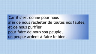 Car il s’est donné pour nous
afin de nous racheter de toutes nos fautes,
et de nous purifier
pour faire de nous son peuple,
un peuple ardent à faire le bien.
 