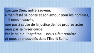 Lorsque Dieu, notre Sauveur,
a manifesté sa bonté et son amour pour les hommes,
il nous a sauvés,
non pas à cause de la justice de nos propres actes,
mais par sa miséricorde.
Par le bain du baptême, il nous a fait renaître
et nous a renouvelés dans l’Esprit Saint.
 