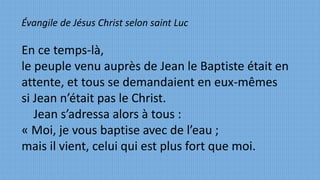 Évangile de Jésus Christ selon saint Luc
En ce temps-là,
le peuple venu auprès de Jean le Baptiste était en
attente, et tous se demandaient en eux-mêmes
si Jean n’était pas le Christ.
Jean s’adressa alors à tous :
« Moi, je vous baptise avec de l’eau ;
mais il vient, celui qui est plus fort que moi.
 